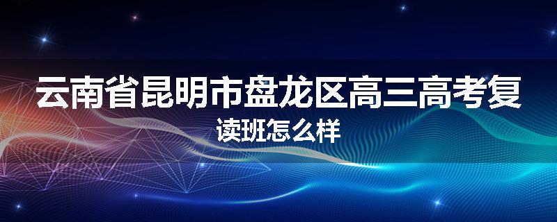 云南省昆明市盘龙区高三高考复读班怎么样