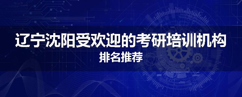 辽宁沈阳受欢迎的考研培训机构排名推荐