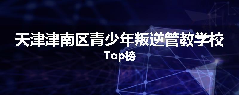 天津津南区青少年叛逆管教学校Top榜
