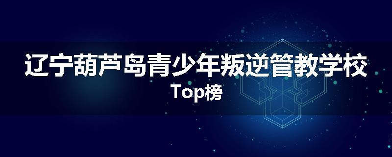 辽宁葫芦岛青少年叛逆管教学校Top榜