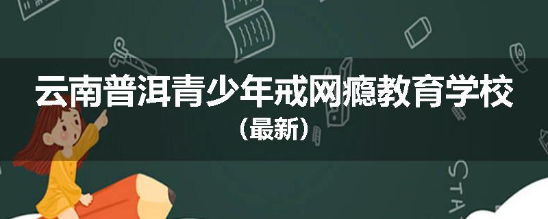 云南普洱青少年戒网瘾教育学校（最新）