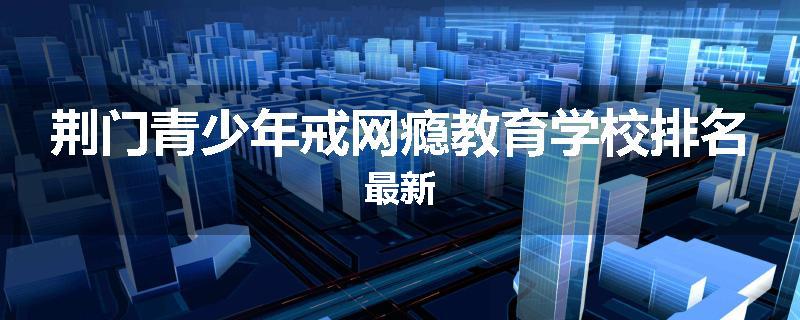荆门青少年戒网瘾教育学校排名最新