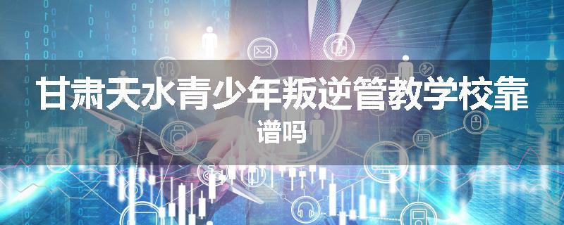 甘肃天水青少年叛逆管教学校靠谱吗