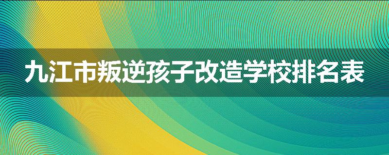 九江市叛逆孩子改造学校排名表