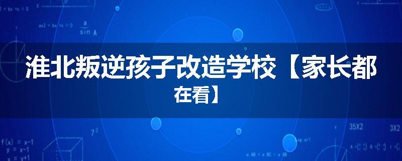 淮北叛逆孩子改造学校【家长都在看】