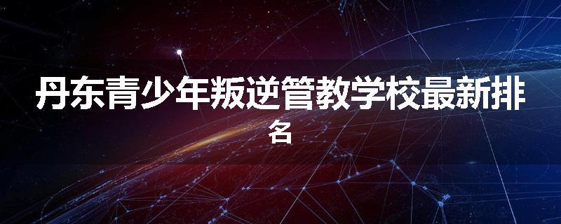 丹东青少年叛逆管教学校最新排名