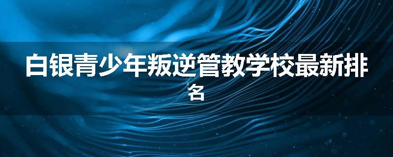 白银青少年叛逆管教学校最新排名