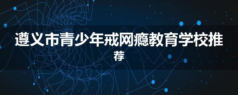 遵义市青少年戒网瘾教育学校推荐