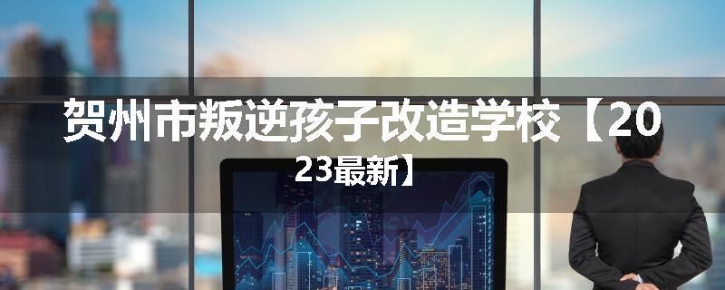 贺州市叛逆孩子改造学校【2023最新】