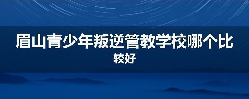 眉山青少年叛逆管教学校哪个比较好