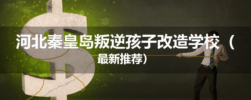 河北秦皇岛叛逆孩子改造学校（最新推荐）
