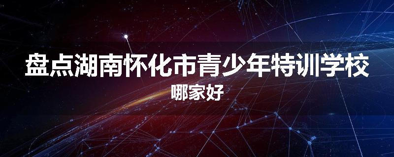 盘点湖南怀化市青少年特训学校哪家好