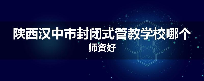 陕西汉中市封闭式管教学校哪个师资好