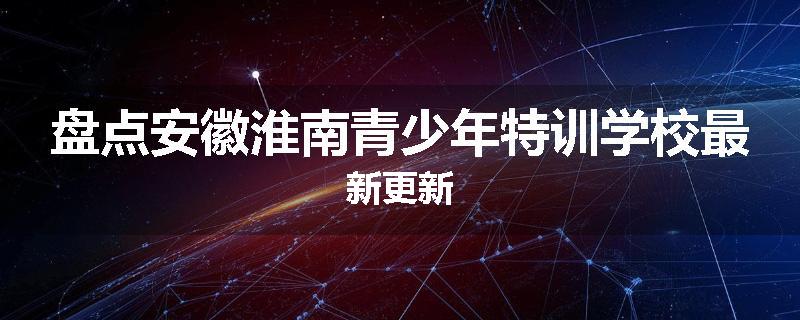 盘点安徽淮南青少年特训学校最新更新