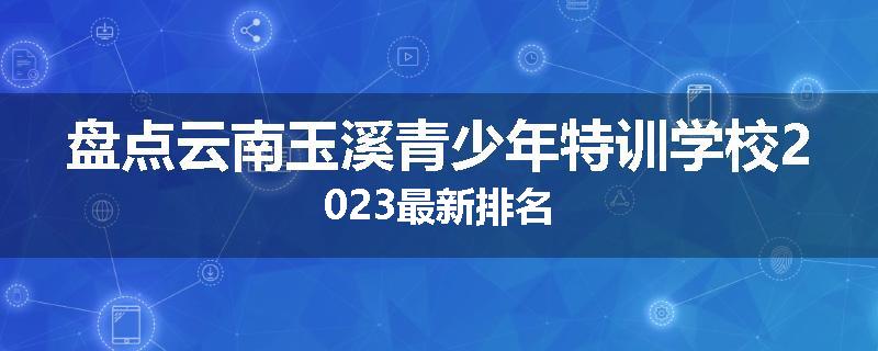 盘点云南玉溪青少年特训学校2023最新排名