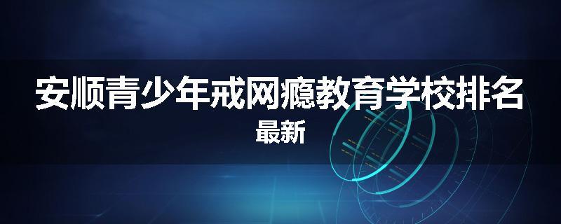 安顺青少年戒网瘾教育学校排名最新