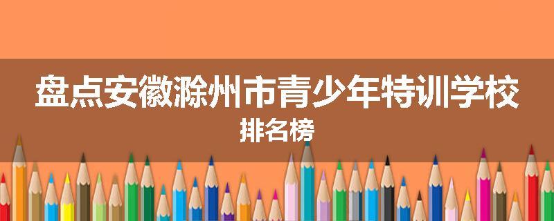 盘点安徽滁州市青少年特训学校排名榜