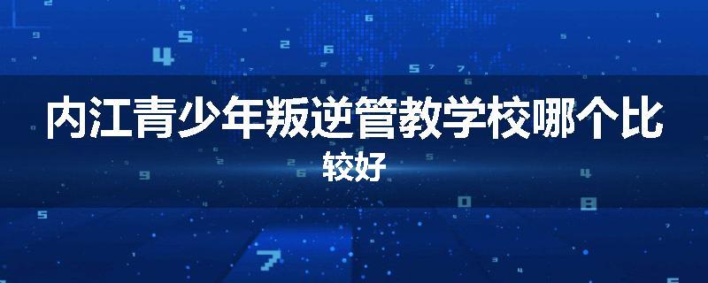 内江青少年叛逆管教学校哪个比较好