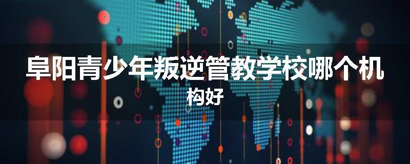 阜阳青少年叛逆管教学校哪个机构好