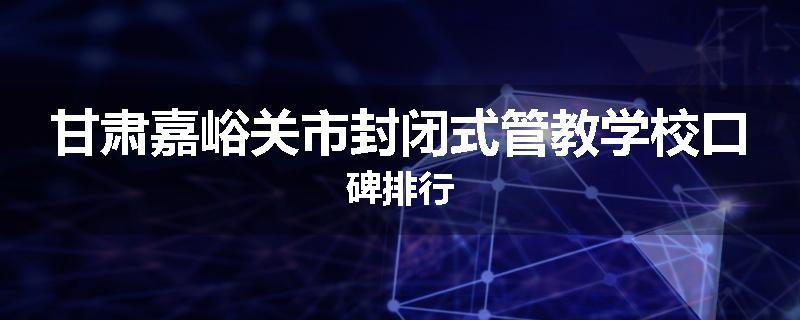 甘肃嘉峪关市封闭式管教学校口碑排行