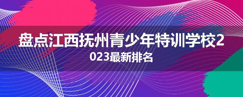 盘点江西抚州青少年特训学校2023最新排名