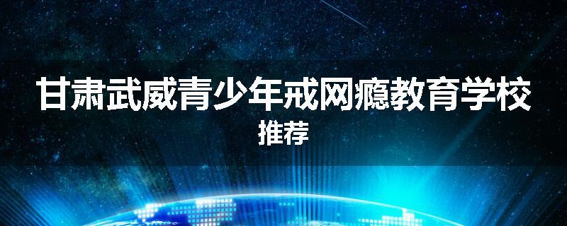 甘肃武威青少年戒网瘾教育学校推荐