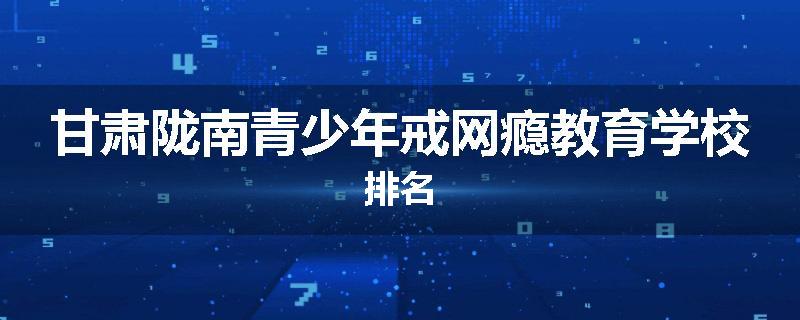 甘肃陇南青少年戒网瘾教育学校排名