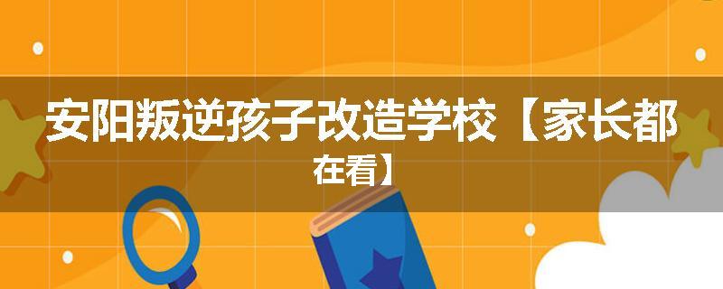 安阳叛逆孩子改造学校【家长都在看】