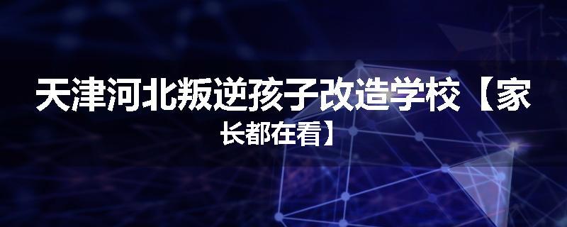 天津河北叛逆孩子改造学校【家长都在看】