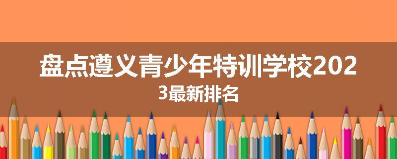 盘点遵义青少年特训学校2023最新排名
