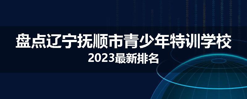 盘点辽宁抚顺市青少年特训学校2023最新排名