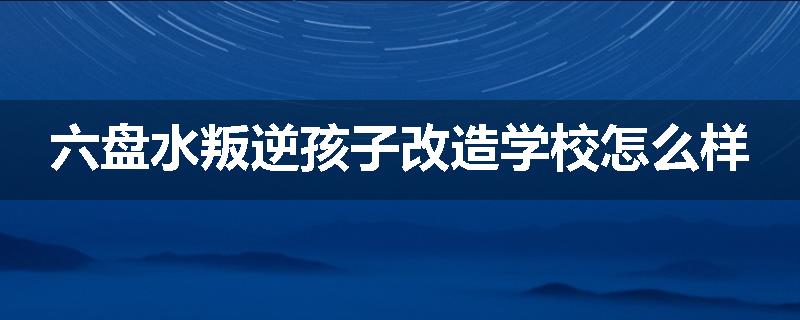 六盘水叛逆孩子改造学校怎么样
