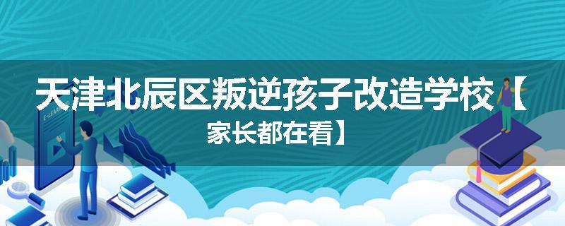 天津北辰区叛逆孩子改造学校【家长都在看】