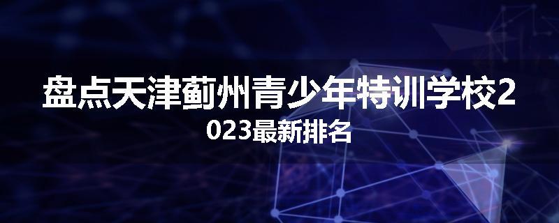 盘点天津蓟州青少年特训学校2023最新排名