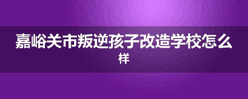 嘉峪关市叛逆孩子改造学校怎么样