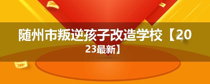 随州市叛逆孩子改造学校【2023最新】