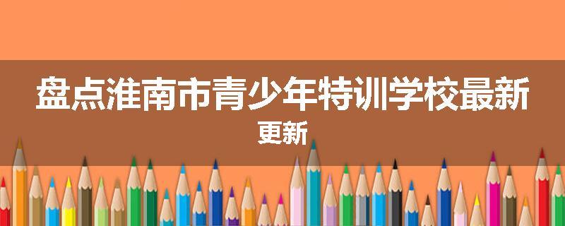 盘点淮南市青少年特训学校最新更新