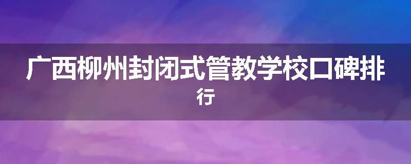 广西柳州封闭式管教学校口碑排行