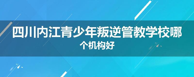 四川内江青少年叛逆管教学校哪个机构好