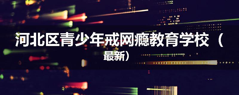 河北区青少年戒网瘾教育学校（最新）