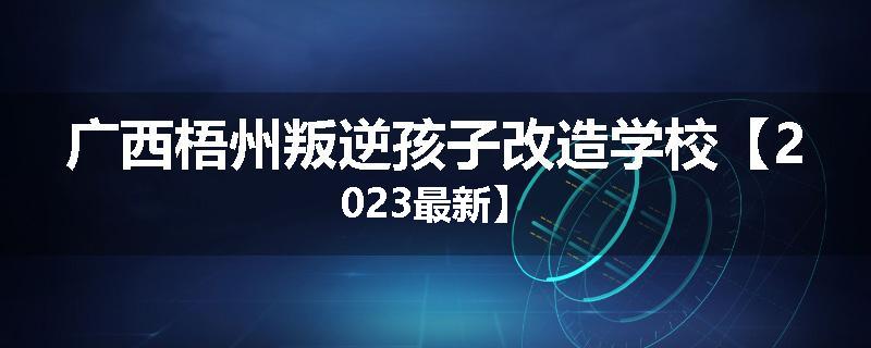 广西梧州叛逆孩子改造学校【2023最新】