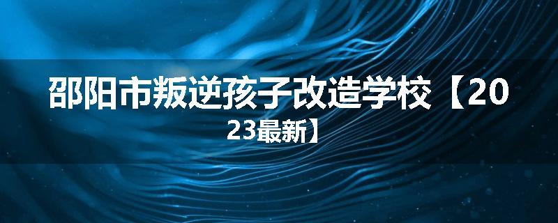 邵阳市叛逆孩子改造学校【2023最新】