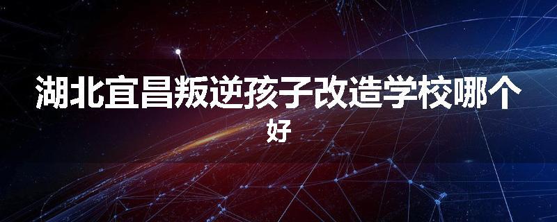 湖北宜昌叛逆孩子改造学校哪个好