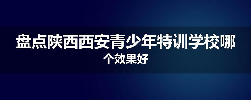 盘点陕西西安青少年特训学校哪个效果好