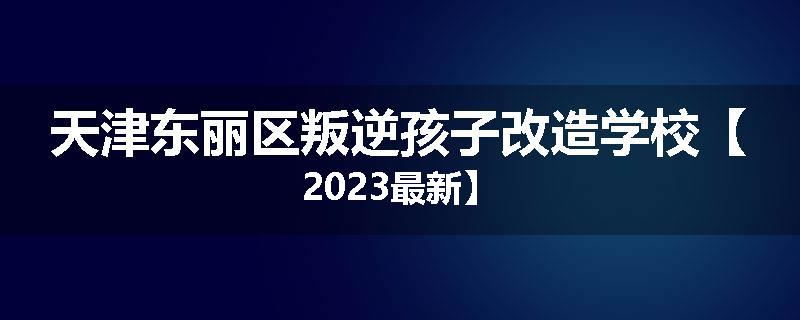 天津东丽区叛逆孩子改造学校【2023最新】