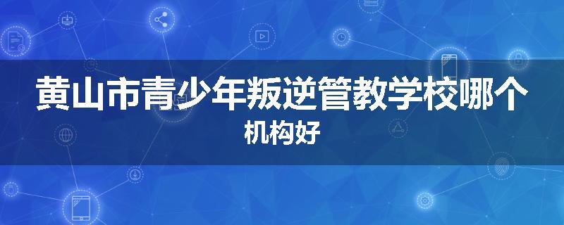 黄山市青少年叛逆管教学校哪个机构好