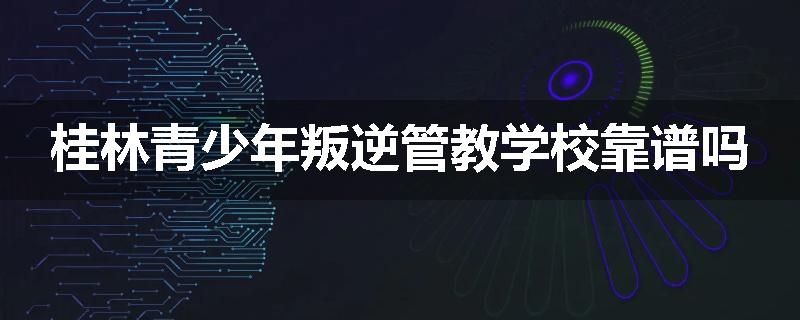 桂林青少年叛逆管教学校靠谱吗