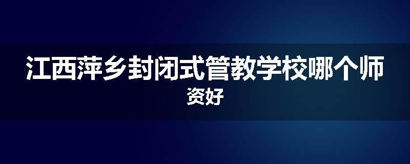 江西萍乡封闭式管教学校哪个师资好