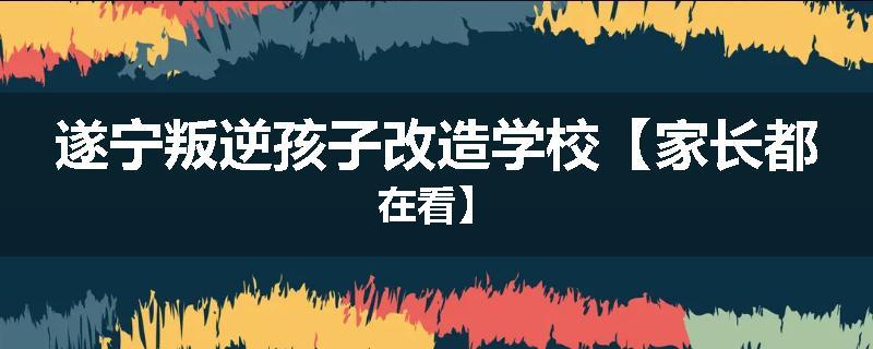 遂宁叛逆孩子改造学校【家长都在看】