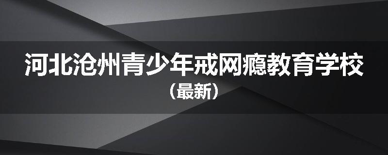 河北沧州青少年戒网瘾教育学校（最新）